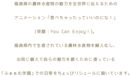 福島県の農林水産物の魅力を全世界に伝えるためのアニメーション「食べちゃったっていいのにな！」(英題：You Can Enjoy！)。福島県内で生産されている農林水産物を擬人化し、出荷に備えて自らの魅力を磨くために通っている「ふぁぁむ学園」での日常をちょっぴりシュールに描いています。